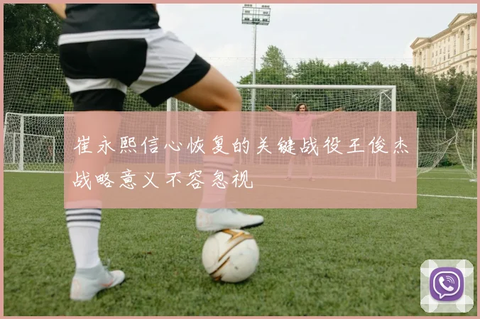 崔永熙信心恢复的关键战役王俊杰战略意义不容忽视
