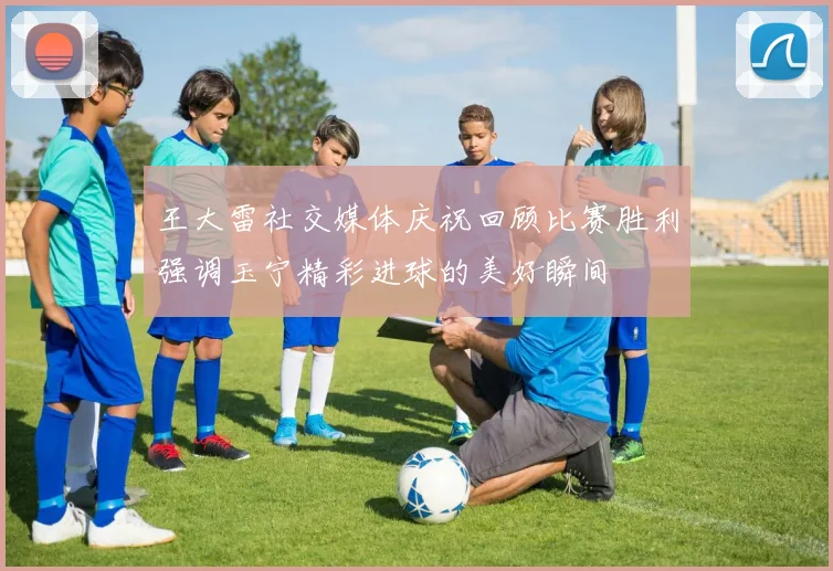 王大雷社交媒体庆祝回顾比赛胜利强调玉宁精彩进球的美好瞬间