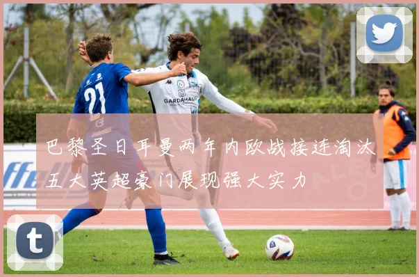 巴黎圣日耳曼两年内欧战接连淘汰五大英超豪门展现强大实力