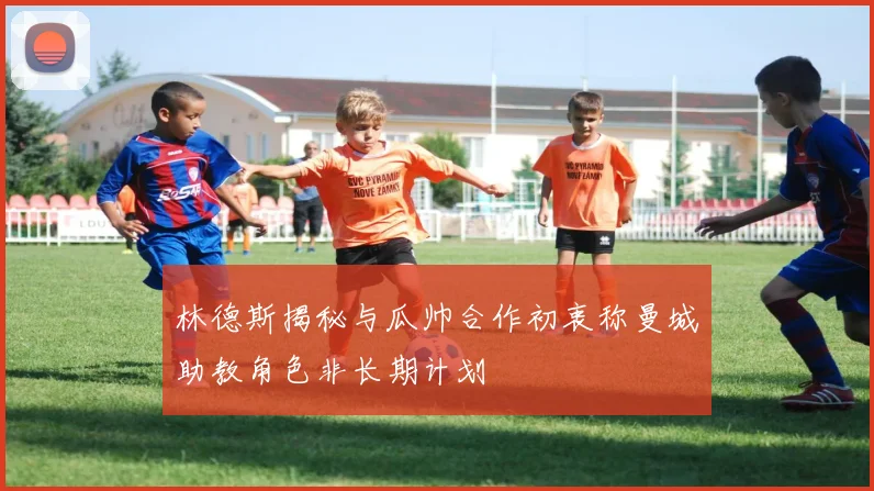 林德斯揭秘与瓜帅合作初衷称曼城助教角色非长期计划
