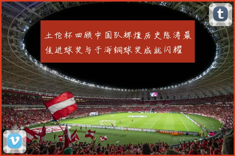土伦杯回顾中国队辉煌历史陈涛最佳进球奖与于海铜球奖成就闪耀