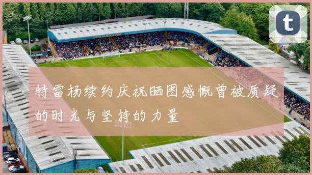 特雷杨续约庆祝晒图感慨曾被质疑的时光与坚持的力量