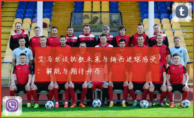 艾马尔谈执教未来与梅西进球感受：解脱与期待并存