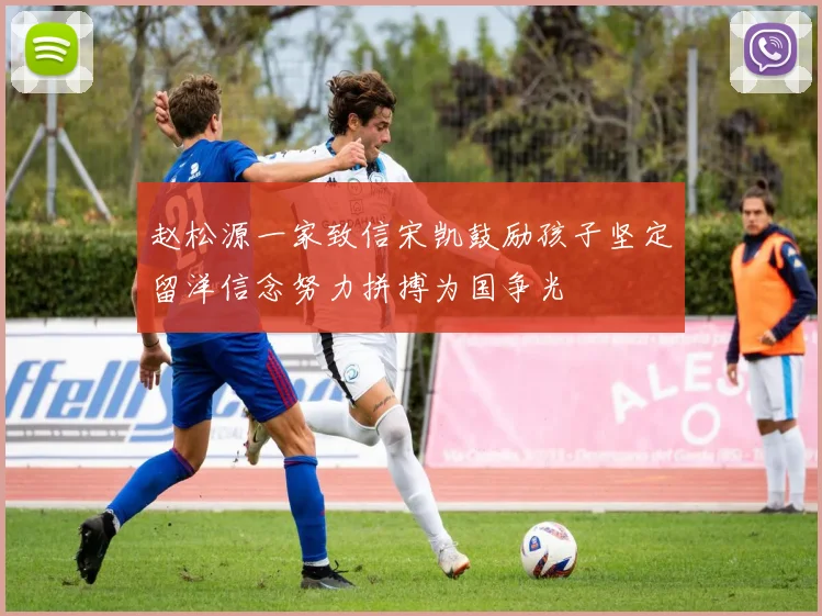 赵松源一家致信宋凯鼓励孩子坚定留洋信念努力拼搏为国争光