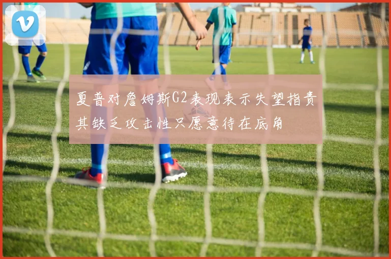 夏普对詹姆斯G2表现表示失望指责其缺乏攻击性只愿意待在底角