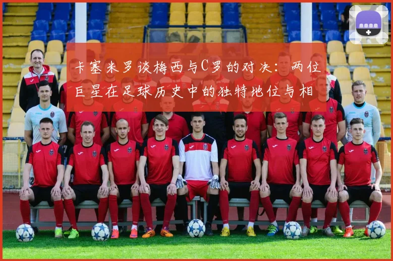 卡塞米罗谈梅西与C罗的对决：两位巨星在足球历史中的独特地位与相互激励