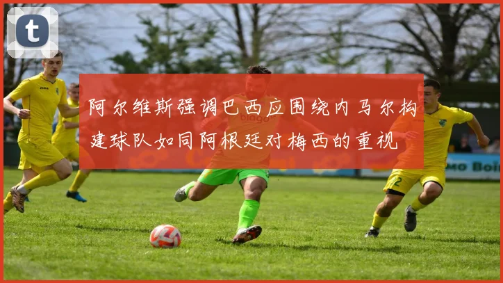 阿尔维斯强调巴西应围绕内马尔构建球队如同阿根廷对梅西的重视
