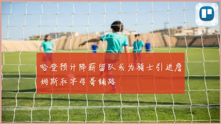 哈登预计降薪留队或为骑士引进詹姆斯和字母哥铺路