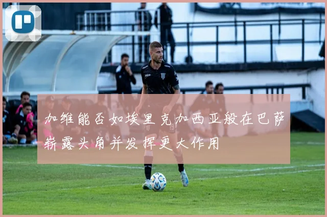 加维能否如埃里克加西亚般在巴萨崭露头角并发挥更大作用