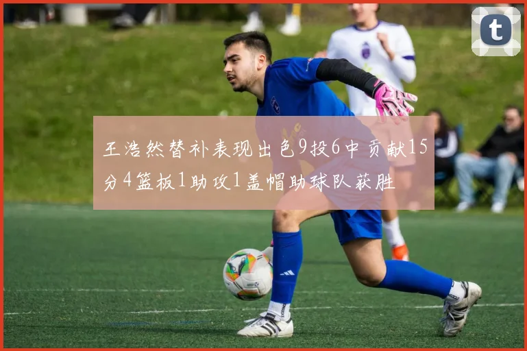 王浩然替补表现出色9投6中贡献15分4篮板1助攻1盖帽助球队获胜