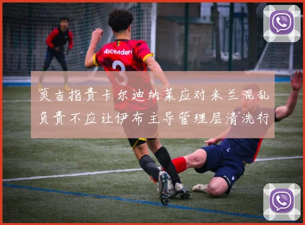 莫吉指责卡尔迪纳莱应对米兰混乱负责不应让伊布主导管理层清洗行动